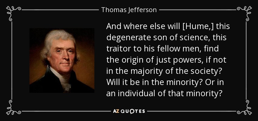 And where else will [Hume,] this degenerate son of science, this traitor to his fellow men, find the origin of just powers, if not in the majority of the society? Will it be in the minority? Or in an individual of that minority? - Thomas Jefferson