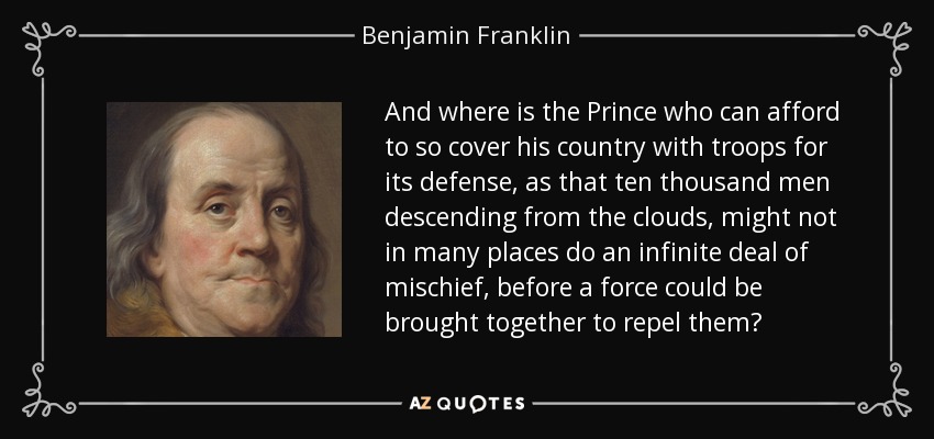And where is the Prince who can afford to so cover his country with troops for its defense, as that ten thousand men descending from the clouds, might not in many places do an infinite deal of mischief, before a force could be brought together to repel them? - Benjamin Franklin