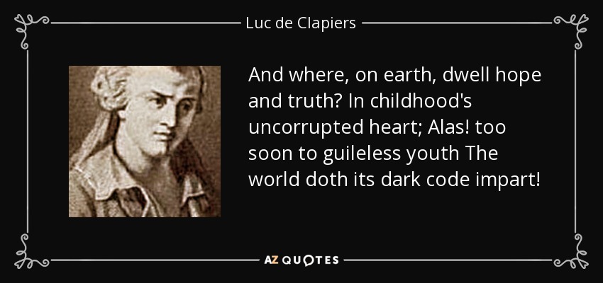 And where, on earth, dwell hope and truth? In childhood's uncorrupted heart; Alas! too soon to guileless youth The world doth its dark code impart! - Luc de Clapiers
