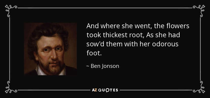 And where she went, the flowers took thickest root, As she had sow'd them with her odorous foot. - Ben Jonson