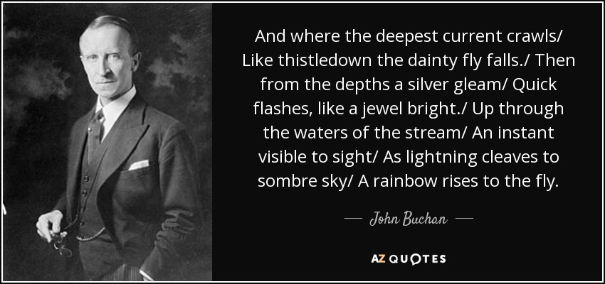 And where the deepest current crawls/ Like thistledown the dainty fly falls./ Then from the depths a silver gleam/ Quick flashes, like a jewel bright./ Up through the waters of the stream/ An instant visible to sight/ As lightning cleaves to sombre sky/ A rainbow rises to the fly. - John Buchan