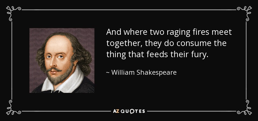 And where two raging fires meet together, they do consume the thing that feeds their fury. - William Shakespeare