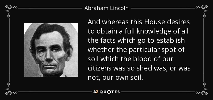 And whereas this House desires to obtain a full knowledge of all the facts which go to establish whether the particular spot of soil which the blood of our citizens was so shed was, or was not, our own soil. - Abraham Lincoln