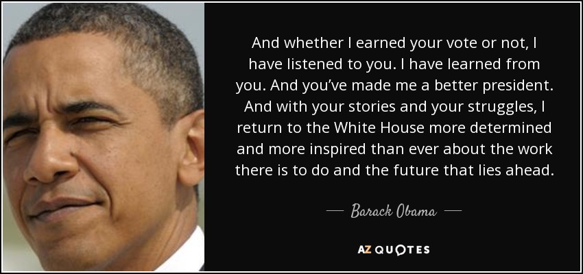 And whether I earned your vote or not, I have listened to you. I have learned from you. And you’ve made me a better president. And with your stories and your struggles, I return to the White House more determined and more inspired than ever about the work there is to do and the future that lies ahead. - Barack Obama