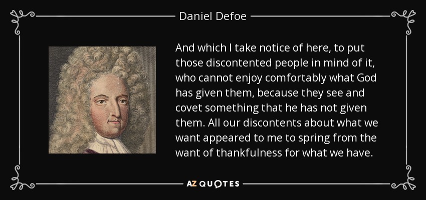 And which I take notice of here, to put those discontented people in mind of it, who cannot enjoy comfortably what God has given them, because they see and covet something that he has not given them. All our discontents about what we want appeared to me to spring from the want of thankfulness for what we have. - Daniel Defoe