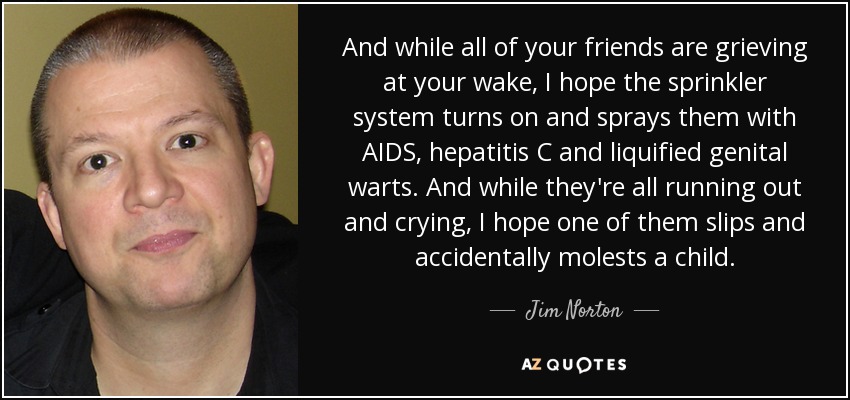 And while all of your friends are grieving at your wake, I hope the sprinkler system turns on and sprays them with AIDS, hepatitis C and liquified genital warts. And while they're all running out and crying, I hope one of them slips and accidentally molests a child. - Jim Norton