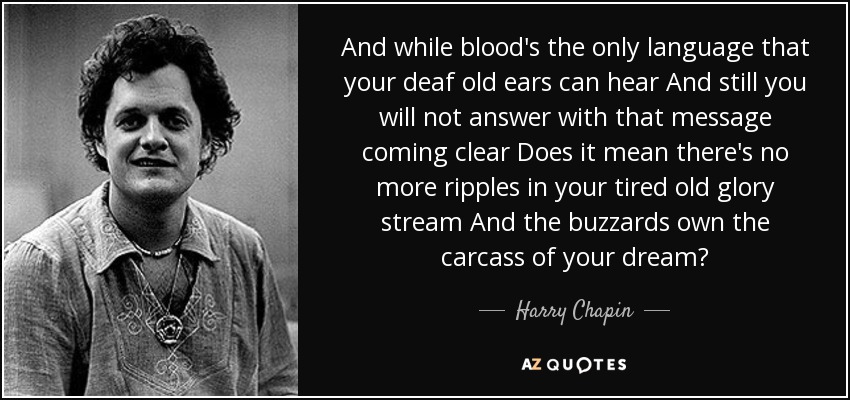 And while blood's the only language that your deaf old ears can hear And still you will not answer with that message coming clear Does it mean there's no more ripples in your tired old glory stream And the buzzards own the carcass of your dream? - Harry Chapin