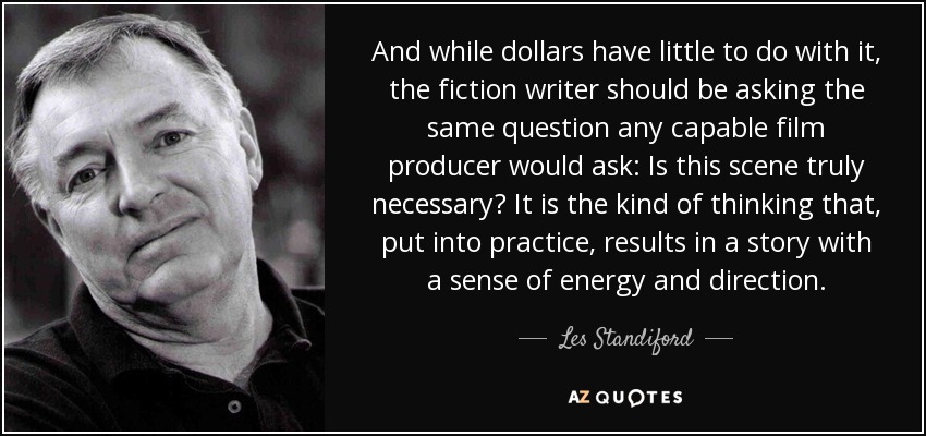 And while dollars have little to do with it, the fiction writer should be asking the same question any capable film producer would ask: Is this scene truly necessary? It is the kind of thinking that, put into practice, results in a story with a sense of energy and direction. - Les Standiford