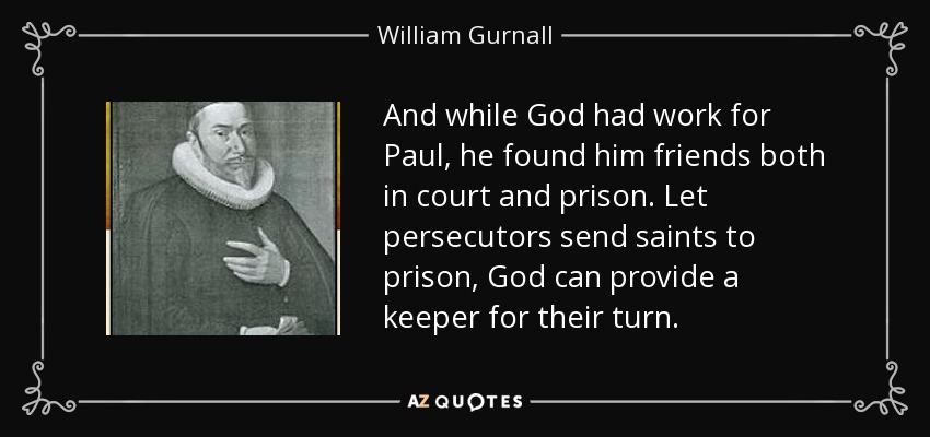 And while God had work for Paul, he found him friends both in court and prison. Let persecutors send saints to prison, God can provide a keeper for their turn. - William Gurnall