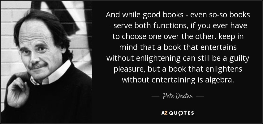 And while good books - even so-so books - serve both functions, if you ever have to choose one over the other, keep in mind that a book that entertains without enlightening can still be a guilty pleasure, but a book that enlightens without entertaining is algebra. - Pete Dexter