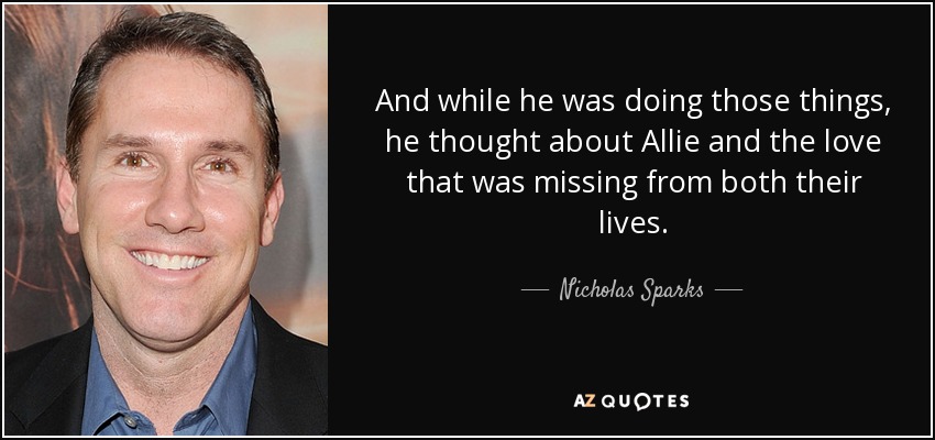 And while he was doing those things, he thought about Allie and the love that was missing from both their lives. - Nicholas Sparks
