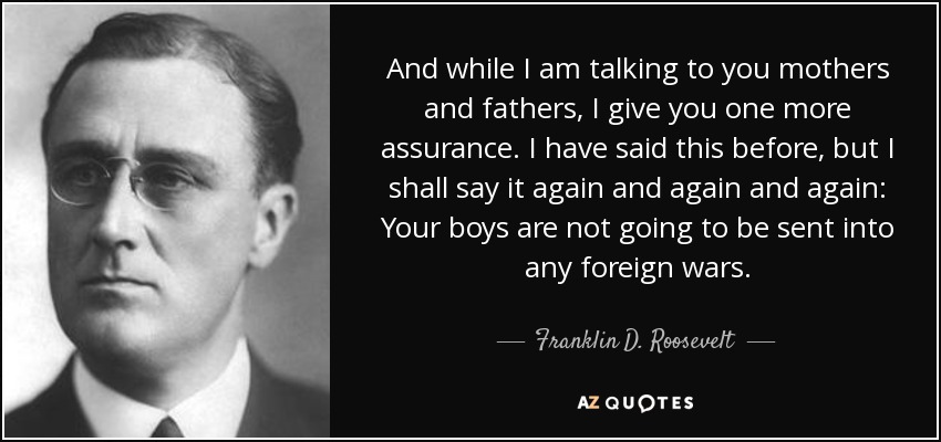And while I am talking to you mothers and fathers, I give you one more assurance. I have said this before, but I shall say it again and again and again: Your boys are not going to be sent into any foreign wars. - Franklin D. Roosevelt