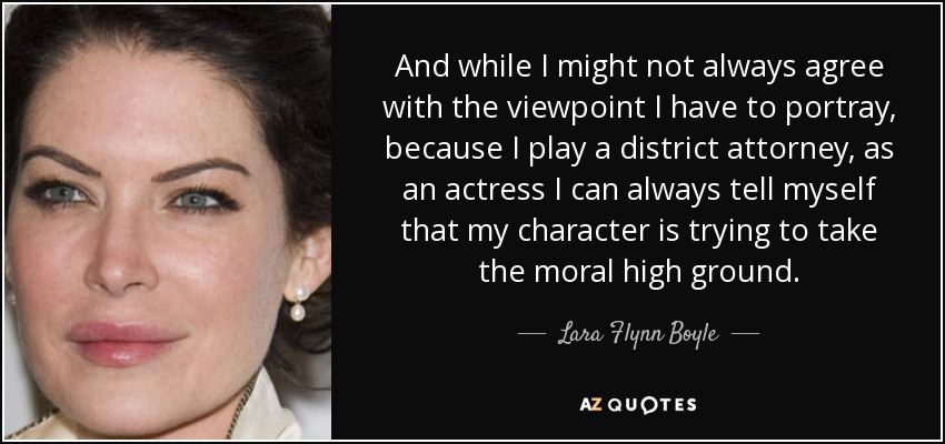 And while I might not always agree with the viewpoint I have to portray, because I play a district attorney, as an actress I can always tell myself that my character is trying to take the moral high ground. - Lara Flynn Boyle