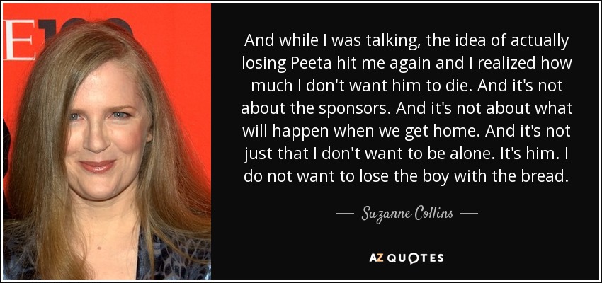 And while I was talking, the idea of actually losing Peeta hit me again and I realized how much I don't want him to die. And it's not about the sponsors. And it's not about what will happen when we get home. And it's not just that I don't want to be alone. It's him. I do not want to lose the boy with the bread. - Suzanne Collins