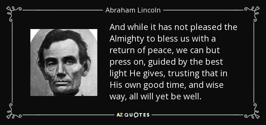 And while it has not pleased the Almighty to bless us with a return of peace, we can but press on, guided by the best light He gives, trusting that in His own good time, and wise way, all will yet be well. - Abraham Lincoln