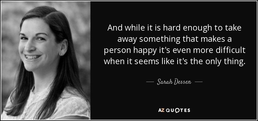 And while it is hard enough to take away something that makes a person happy it's even more difficult when it seems like it's the only thing. - Sarah Dessen