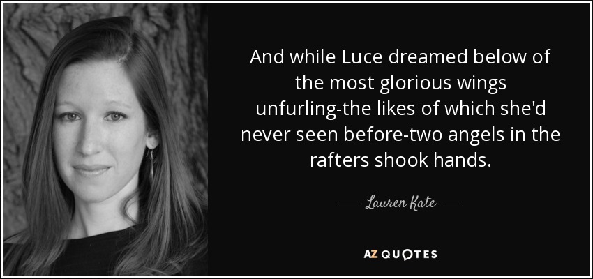 And while Luce dreamed below of the most glorious wings unfurling-the likes of which she'd never seen before-two angels in the rafters shook hands. - Lauren Kate