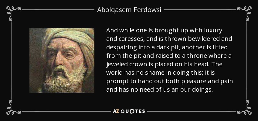 And while one is brought up with luxury and caresses, and is thrown bewildered and despairing into a dark pit, another is lifted from the pit and raised to a throne where a jeweled crown is placed on his head. The world has no shame in doing this; it is prompt to hand out both pleasure and pain and has no need of us an our doings. - Abolqasem Ferdowsi