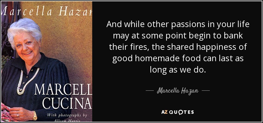 And while other passions in your life may at some point begin to bank their fires, the shared happiness of good homemade food can last as long as we do. - Marcella Hazan