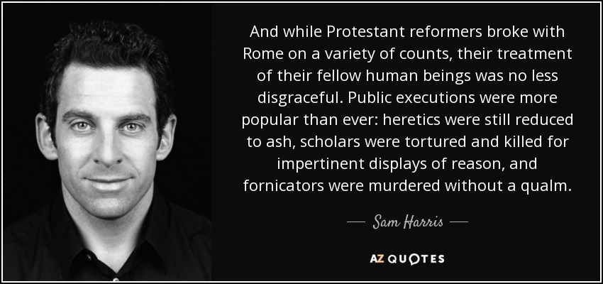 And while Protestant reformers broke with Rome on a variety of counts, their treatment of their fellow human beings was no less disgraceful. Public executions were more popular than ever: heretics were still reduced to ash, scholars were tortured and killed for impertinent displays of reason, and fornicators were murdered without a qualm. - Sam Harris