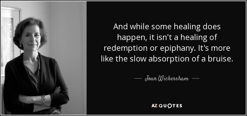 And while some healing does happen, it isn't a healing of redemption or epiphany. It's more like the slow absorption of a bruise. - Joan Wickersham