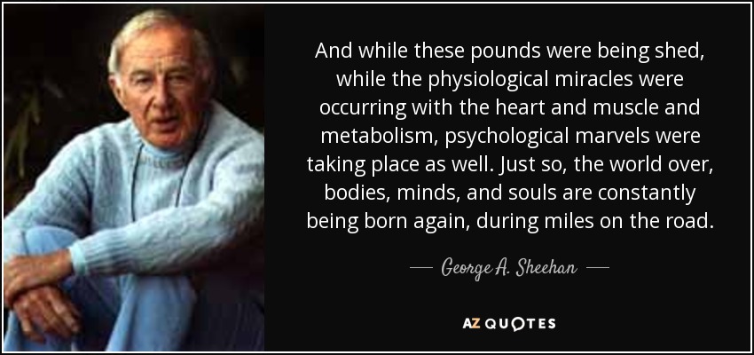 And while these pounds were being shed, while the physiological miracles were occurring with the heart and muscle and metabolism, psychological marvels were taking place as well. Just so, the world over, bodies, minds, and souls are constantly being born again, during miles on the road. - George A. Sheehan