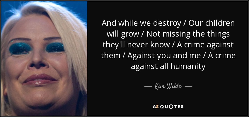 And while we destroy / Our children will grow / Not missing the things they'll never know / A crime against them / Against you and me / A crime against all humanity - Kim Wilde