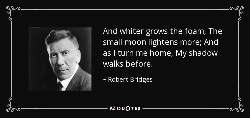 And whiter grows the foam, The small moon lightens more; And as I turn me home, My shadow walks before. - Robert Bridges