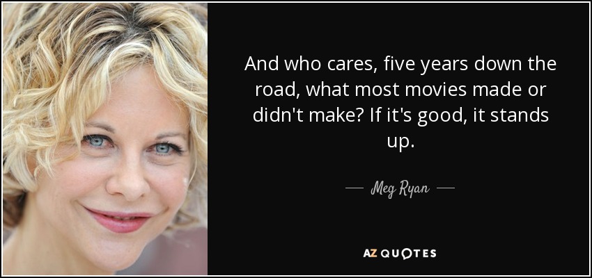 And who cares, five years down the road, what most movies made or didn't make? If it's good, it stands up. - Meg Ryan