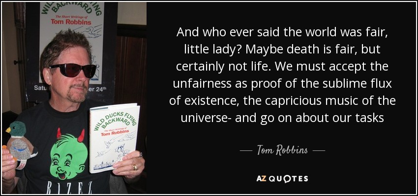 And who ever said the world was fair, little lady? Maybe death is fair, but certainly not life. We must accept the unfairness as proof of the sublime flux of existence, the capricious music of the universe- and go on about our tasks - Tom Robbins