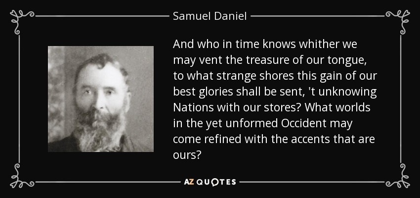And who in time knows whither we may vent the treasure of our tongue, to what strange shores this gain of our best glories shall be sent, 't unknowing Nations with our stores? What worlds in the yet unformed Occident may come refined with the accents that are ours? - Samuel Daniel