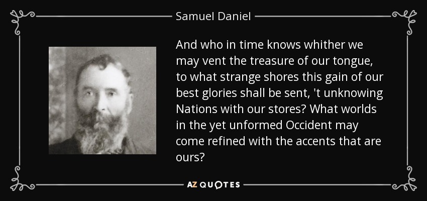 And who in time knows whither we may vent the treasure of our tongue, to what strange shores this gain of our best glories shall be sent, 't unknowing Nations with our stores? What worlds in the yet unformed Occident may come refined with the accents that are ours? - Samuel Daniel