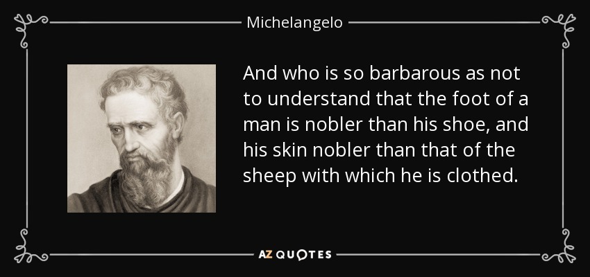 And who is so barbarous as not to understand that the foot of a man is nobler than his shoe, and his skin nobler than that of the sheep with which he is clothed. - Michelangelo