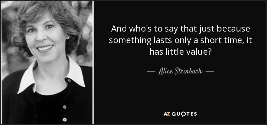 And who's to say that just because something lasts only a short time, it has little value? - Alice Steinbach