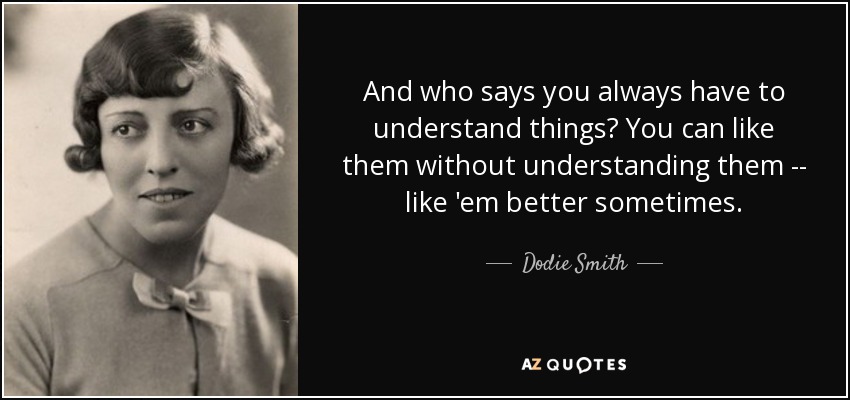 And who says you always have to understand things? You can like them without understanding them -- like 'em better sometimes. - Dodie Smith