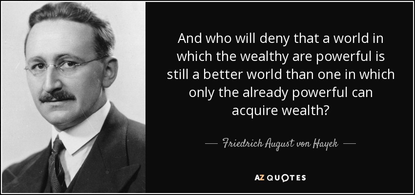 And who will deny that a world in which the wealthy are powerful is still a better world than one in which only the already powerful can acquire wealth? - Friedrich August von Hayek