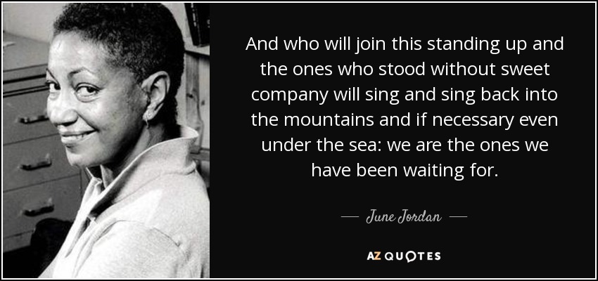 And who will join this standing up and the ones who stood without sweet company will sing and sing back into the mountains and if necessary even under the sea: we are the ones we have been waiting for. - June Jordan