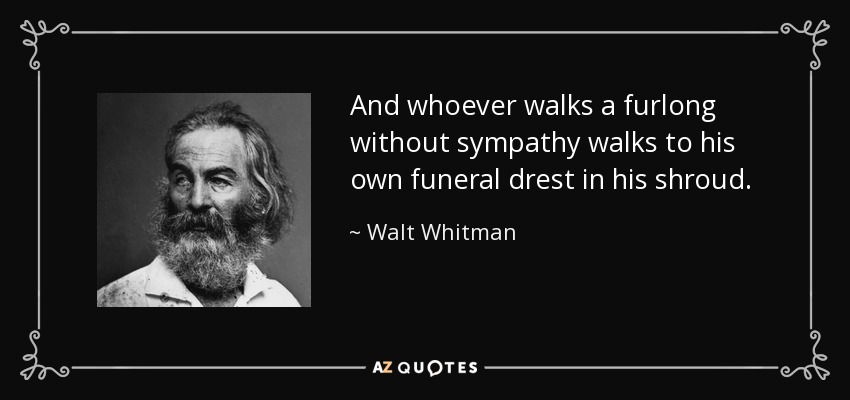 And whoever walks a furlong without sympathy walks to his own funeral drest in his shroud. - Walt Whitman