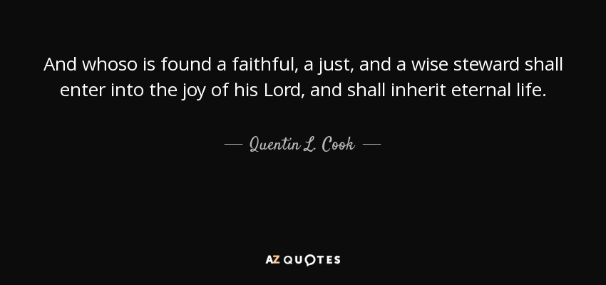 And whoso is found a faithful, a just, and a wise steward shall enter into the joy of his Lord, and shall inherit eternal life. - Quentin L. Cook