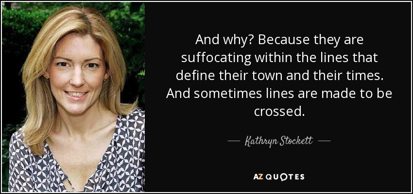 And why? Because they are suffocating within the lines that define their town and their times. And sometimes lines are made to be crossed. - Kathryn Stockett