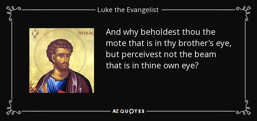 And why beholdest thou the mote that is in thy brother's eye, but perceivest not the beam that is in thine own eye? - Luke the Evangelist