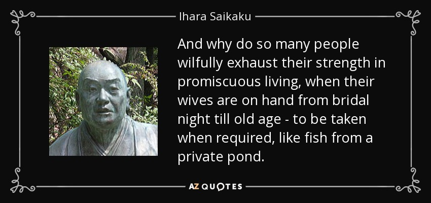 And why do so many people wilfully exhaust their strength in promiscuous living, when their wives are on hand from bridal night till old age - to be taken when required, like fish from a private pond. - Ihara Saikaku