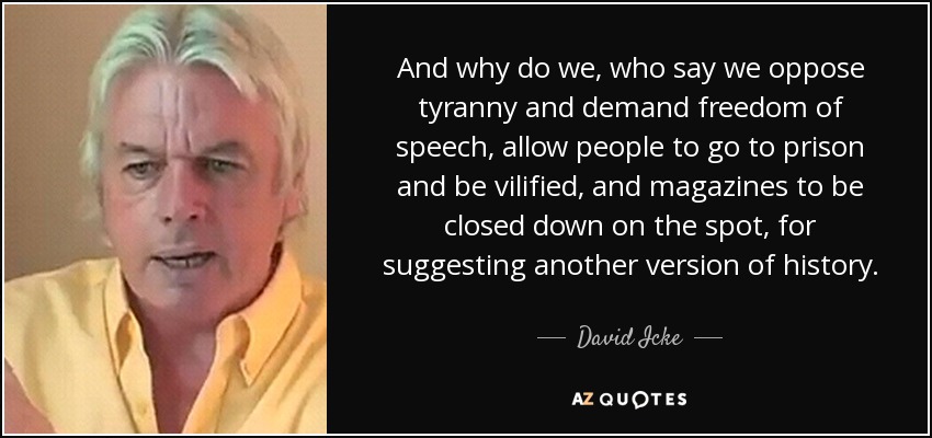 And why do we, who say we oppose tyranny and demand freedom of speech, allow people to go to prison and be vilified, and magazines to be closed down on the spot, for suggesting another version of history. - David Icke