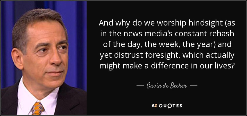 And why do we worship hindsight (as in the news media's constant rehash of the day, the week, the year) and yet distrust foresight, which actually might make a difference in our lives? - Gavin de Becker