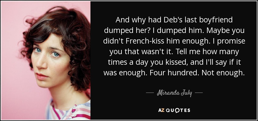 And why had Deb's last boyfriend dumped her? I dumped him. Maybe you didn't French-kiss him enough. I promise you that wasn't it. Tell me how many times a day you kissed, and I'll say if it was enough. Four hundred. Not enough. - Miranda July