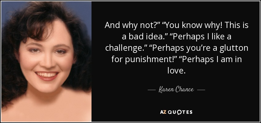 And why not?” “You know why! This is a bad idea.” “Perhaps I like a challenge.” “Perhaps you’re a glutton for punishment!” “Perhaps I am in love. - Karen Chance