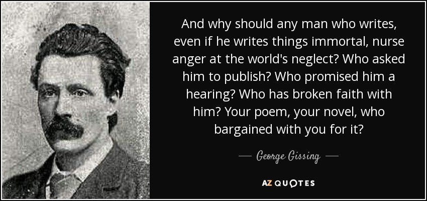 And why should any man who writes, even if he writes things immortal, nurse anger at the world's neglect? Who asked him to publish? Who promised him a hearing? Who has broken faith with him? Your poem, your novel, who bargained with you for it? - George Gissing