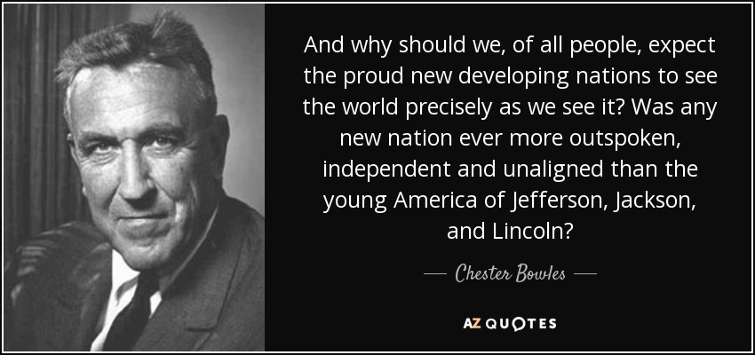 And why should we, of all people, expect the proud new developing nations to see the world precisely as we see it? Was any new nation ever more outspoken, independent and unaligned than the young America of Jefferson, Jackson, and Lincoln? - Chester Bowles