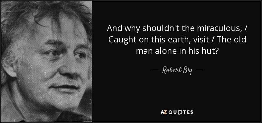 And why shouldn't the miraculous, / Caught on this earth, visit / The old man alone in his hut? - Robert Bly