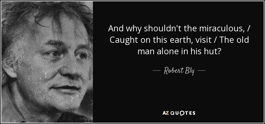 And why shouldn't the miraculous, / Caught on this earth, visit / The old man alone in his hut? - Robert Bly